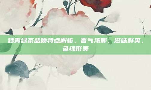 炒青绿茶品质特点解析，香气浓郁，滋味鲜爽，色绿形美