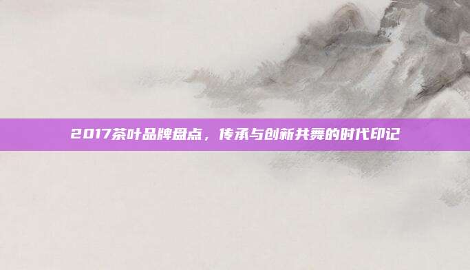 2017茶叶品牌盘点，传承与创新共舞的时代印记