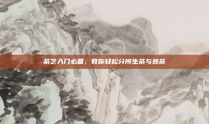 茶艺入门必备，教你轻松分辨生茶与熟茶