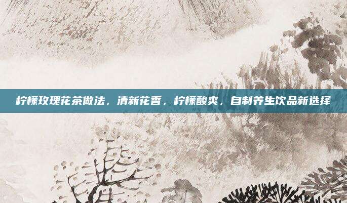 柠檬玫瑰花茶做法，清新花香，柠檬酸爽，自制养生饮品新选择