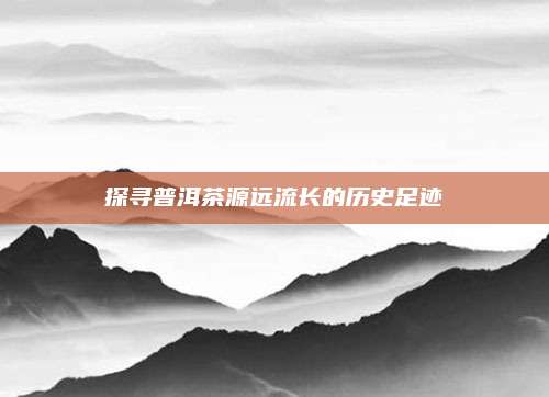 探寻普洱茶源远流长的历史足迹