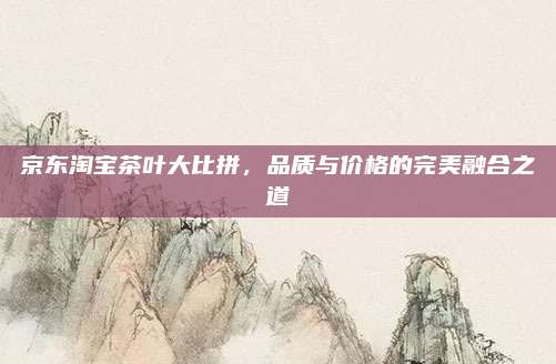 京东淘宝茶叶大比拼，品质与价格的完美融合之道