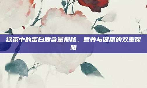 绿茶中的蛋白质含量揭秘，营养与健康的双重保障
