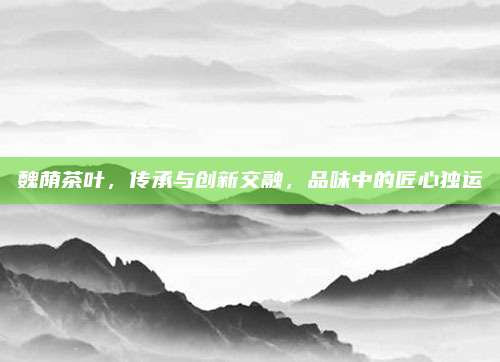 魏荫茶叶，传承与创新交融，品味中的匠心独运