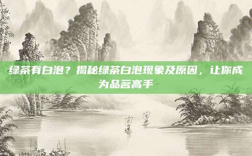 绿茶有白泡？揭秘绿茶白泡现象及原因，让你成为品茗高手