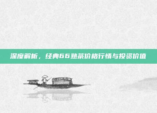 深度解析，经典66熟茶价格行情与投资价值
