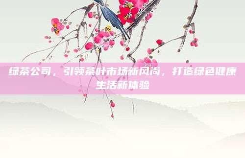 绿茶公司，引领茶叶市场新风尚，打造绿色健康生活新体验
