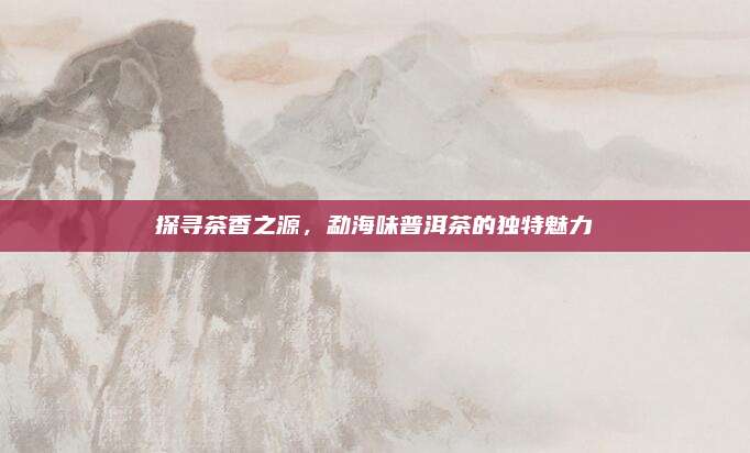 探寻茶香之源，勐海味普洱茶的独特魅力