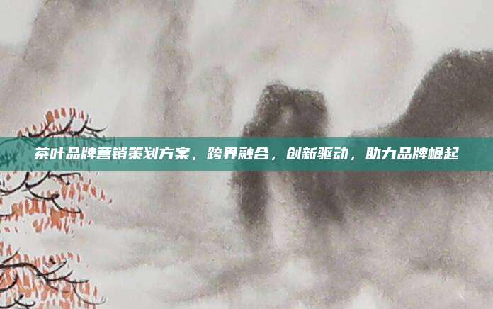 茶叶品牌营销策划方案，跨界融合，创新驱动，助力品牌崛起