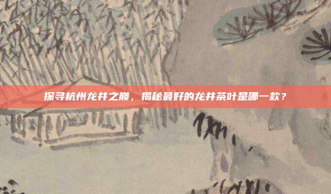 探寻杭州龙井之巅，揭秘最好的龙井茶叶是哪一款？