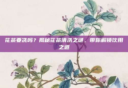 花茶要冼吗？揭秘花茶清洗之谜，带你解锁饮用之道