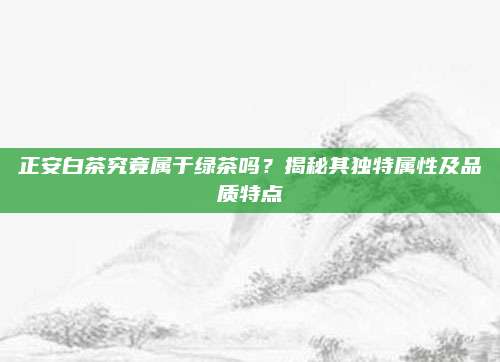 正安白茶究竟属于绿茶吗？揭秘其独特属性及品质特点