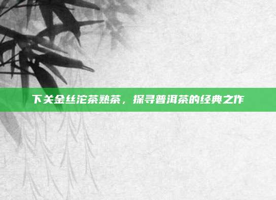 下关金丝沱茶熟茶，探寻普洱茶的经典之作