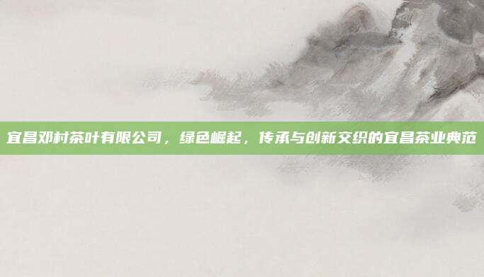 宜昌邓村茶叶有限公司,绿色崛起,传承与创新交织的宜昌茶业典范