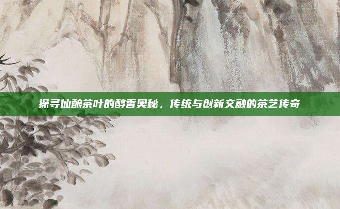 探寻仙酿茶叶的醇香奥秘，传统与创新交融的茶艺传奇