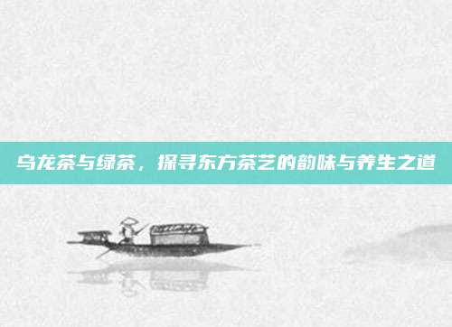 乌龙茶与绿茶，探寻东方茶艺的韵味与养生之道