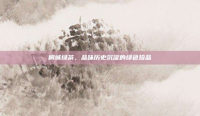 桐城绿茶,品味历史沉淀的绿色珍品