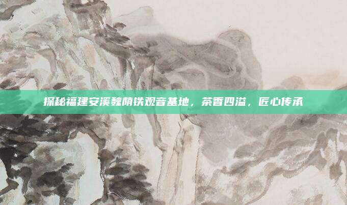 探秘福建安溪魏荫铁观音基地，茶香四溢，匠心传承