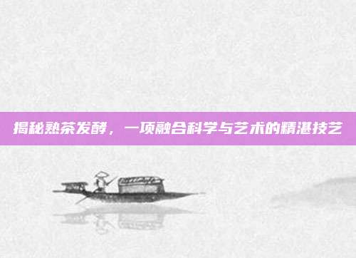 揭秘熟茶发酵，一项融合科学与艺术的精湛技艺