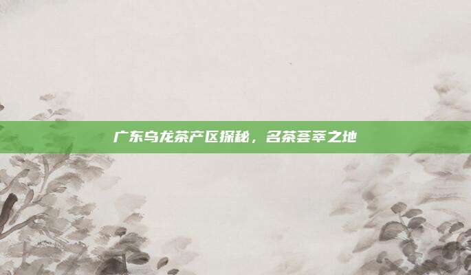 广东乌龙茶产区探秘，名茶荟萃之地