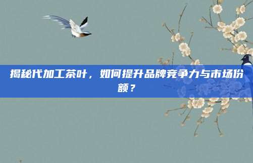 揭秘代加工茶叶，如何提升品牌竞争力与市场份额？