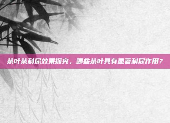茶叶茶利尿效果探究，哪些茶叶具有显著利尿作用？