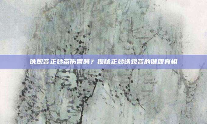 铁观音正炒茶伤胃吗？揭秘正炒铁观音的健康真相