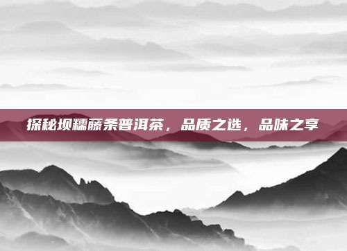 探秘坝糯藤条普洱茶，品质之选，品味之享