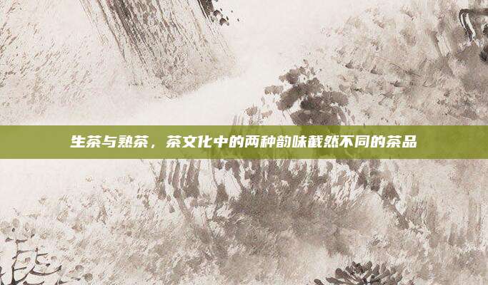 生茶与熟茶，茶文化中的两种韵味截然不同的茶品