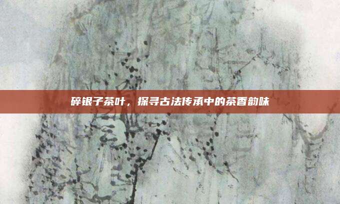 碎银子茶叶，探寻古法传承中的茶香韵味