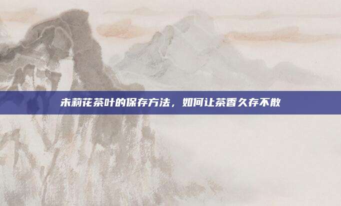 未莉花茶叶的保存方法，如何让茶香久存不散