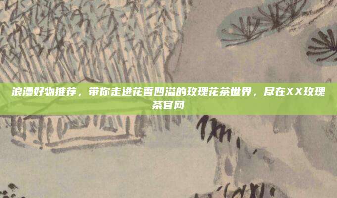 浪漫好物推荐，带你走进花香四溢的玫瑰花茶世界，尽在XX玫瑰茶官网