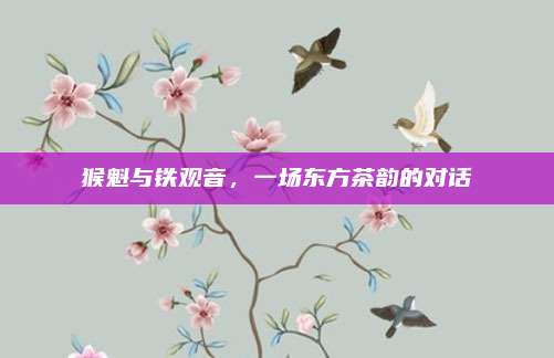 猴魁与铁观音，一场东方茶韵的对话