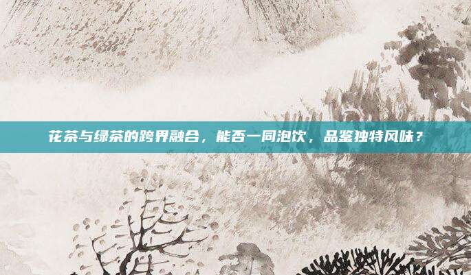 花茶与绿茶的跨界融合，能否一同泡饮，品鉴独特风味？