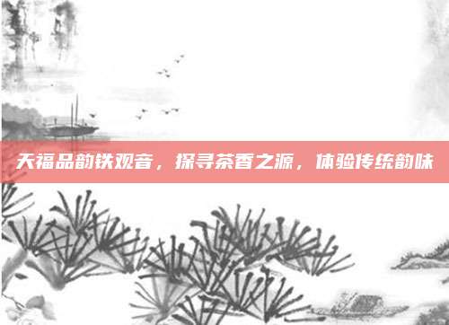天福品韵铁观音，探寻茶香之源，体验传统韵味