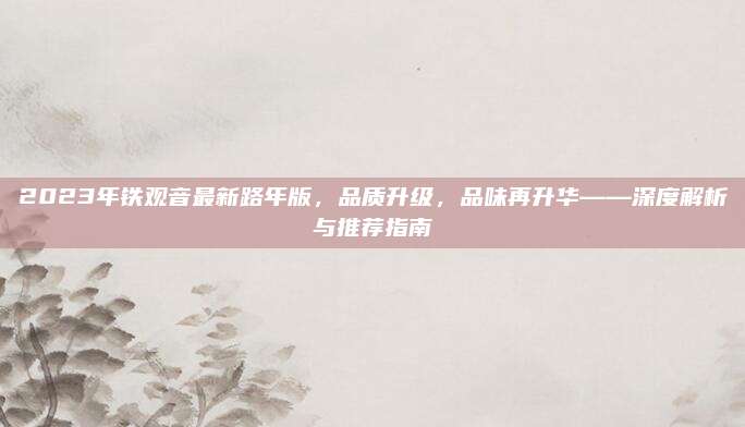 2023年铁观音最新路年版，品质升级，品味再升华——深度解析与推荐指南