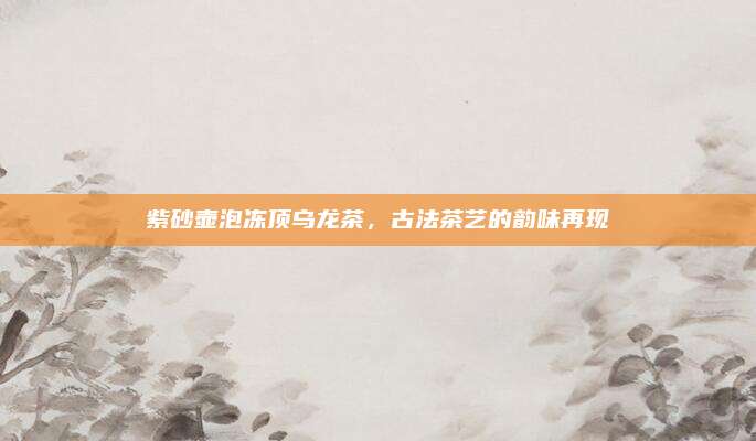 紫砂壶泡冻顶乌龙茶，古法茶艺的韵味再现
