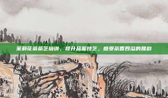 茉莉花茶茶艺培训，提升品鉴技艺，感受茶香四溢的雅韵