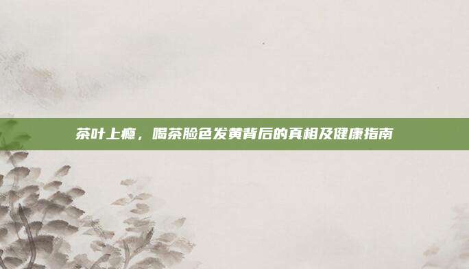 茶叶上瘾，喝茶脸色发黄背后的真相及健康指南