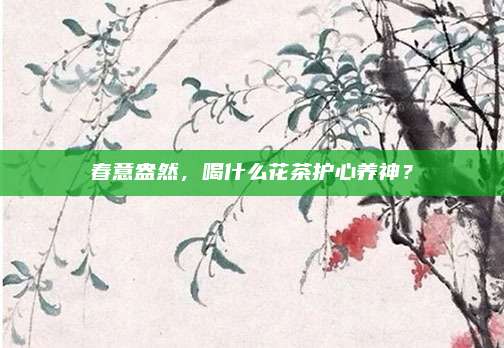 春意盎然，喝什么花茶护心养神？