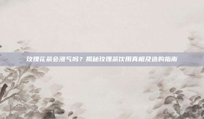 玫瑰花茶会涨气吗？揭秘玫瑰茶饮用真相及选购指南