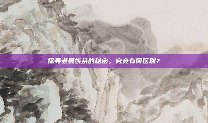 探寻老曼峨茶的秘密，究竟有何区别？