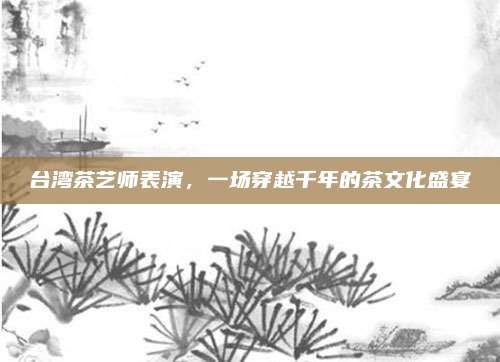 台湾茶艺师表演，一场穿越千年的茶文化盛宴