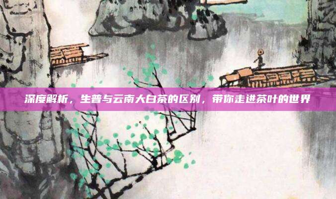 深度解析,生普与云南大白茶的区别,带你走进茶叶的世界