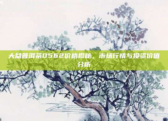 大益普洱茶0562价格揭秘，市场行情与投资价值分析