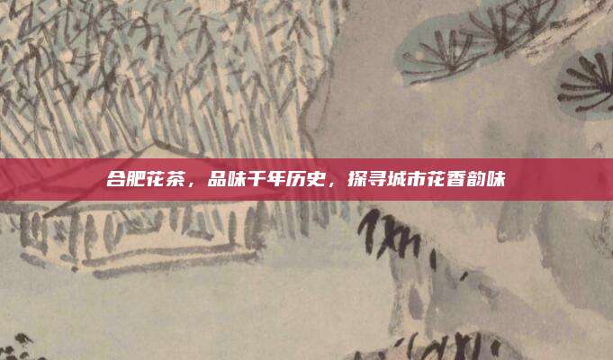 合肥花茶，品味千年历史，探寻城市花香韵味