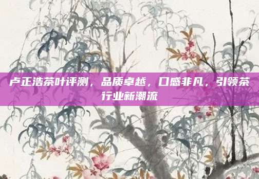 卢正浩茶叶评测，品质卓越，口感非凡，引领茶行业新潮流