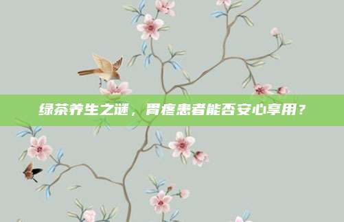 绿茶养生之谜,胃疼患者能否安心享用?