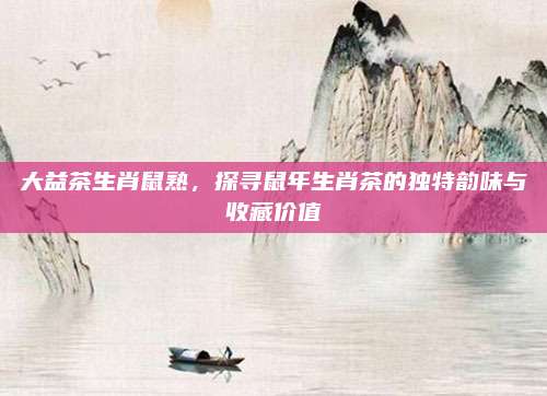 大益茶生肖鼠熟，探寻鼠年生肖茶的独特韵味与收藏价值