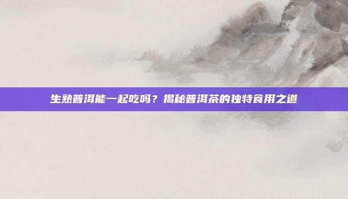 生熟普洱能一起吃吗？揭秘普洱茶的独特食用之道